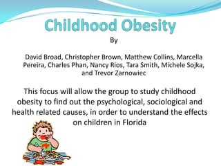 Childhood Obesity By David Broad, Christopher Brown, Matthew Collins, Marcella Pereira, Charles Phan, Nancy Rios, Tara Smith, Michele Sojka, and Trevor Zarnowiec  This focus will allow the group to study childhood obesity to find out the psychological, sociological and health related causes, in order to understand the effects on children in Florida 
