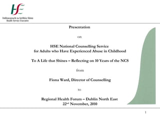 1
Presentation
on
HSE National Counselling Service
for Adults who Have Experienced Abuse in Childhood
To A Life that Shines – Reflecting on 10 Years of the NCS
from
Fiona Ward, Director of Counselling
to
Regional Health Forum – Dublin North East
22nd
November, 2010
 