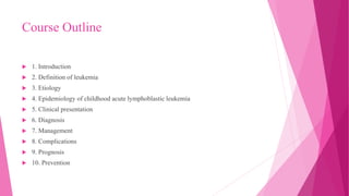 Course Outline
 1. Introduction
 2. Definition of leukemia
 3. Etiology
 4. Epidemiology of childhood acute lymphoblastic leukemia
 5. Clinical presentation
 6. Diagnosis
 7. Management
 8. Complications
 9. Prognosis
 10. Prevention
 