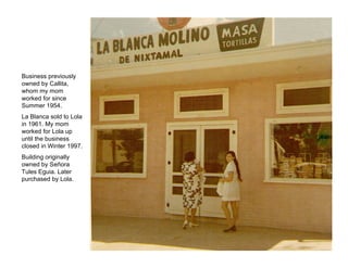 Business previously
owned by Callita,
whom my mom
worked for since
Summer 1954.
La Blanca sold to Lola
in 1961. My mom
worked for Lola up
until the business
closed in Winter 1997.
Building originally
owned by Señora
Tules Eguia. Later
purchased by Lola.
 