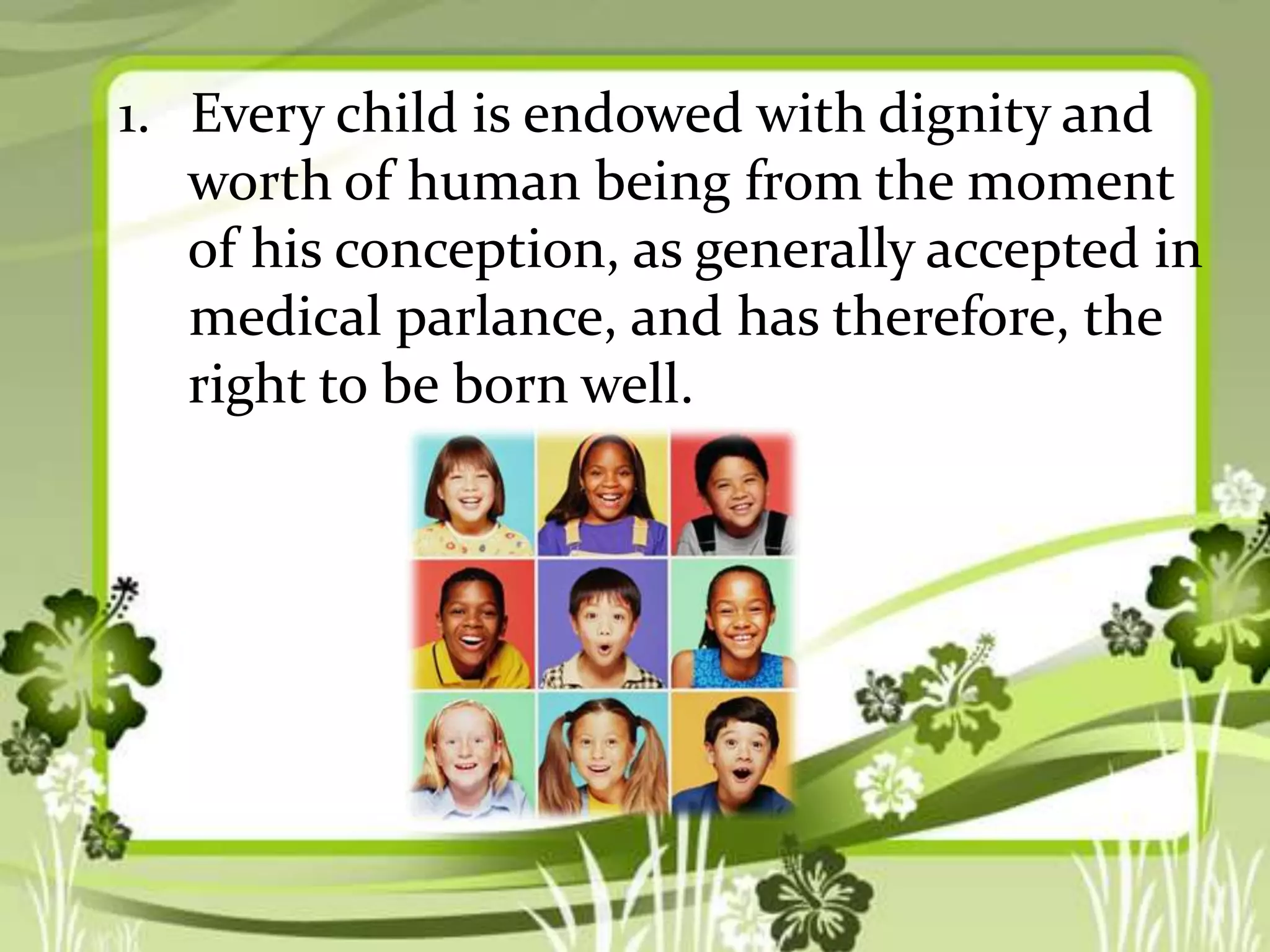 1. Every child is endowed with dignity and
worth of human being from the moment
of his conception, as generally accepted in
medical parlance, and has therefore, the
right to be born well.

 