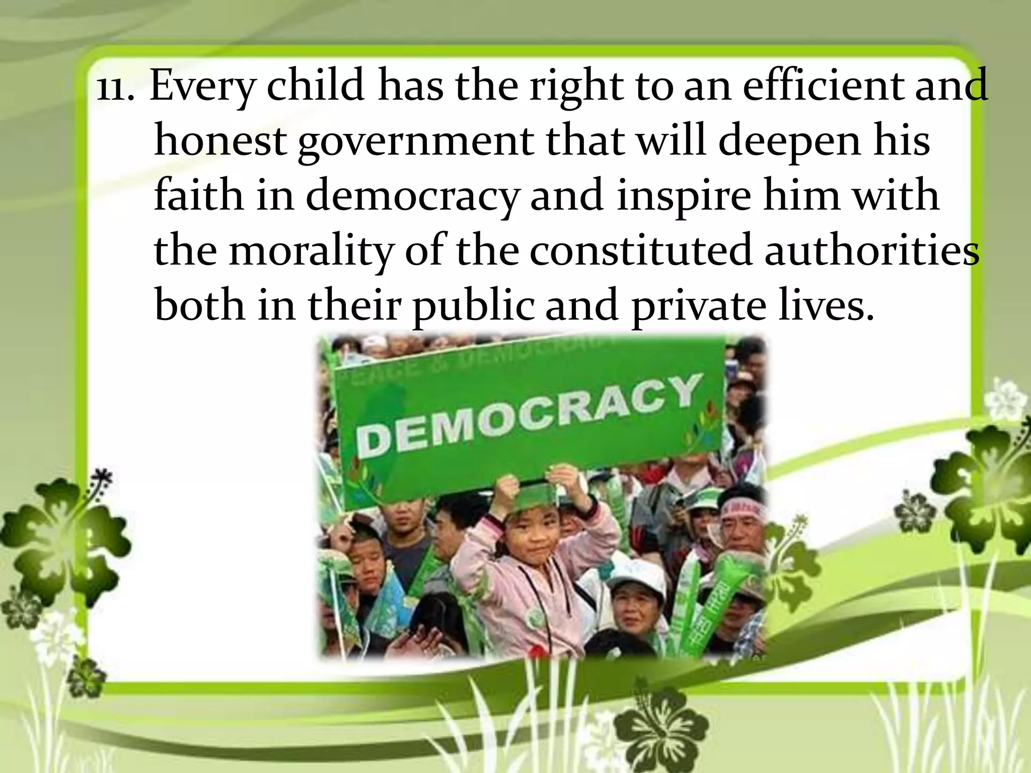 11. Every child has the right to an efficient and
honest government that will deepen his
faith in democracy and inspire him with
the morality of the constituted authorities
both in their public and private lives.

 