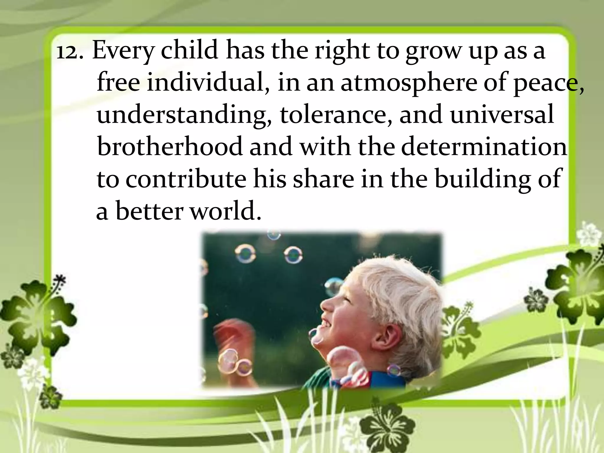 12. Every child has the right to grow up as a
free individual, in an atmosphere of peace,
understanding, tolerance, and universal
brotherhood and with the determination
to contribute his share in the building of
a better world.

 