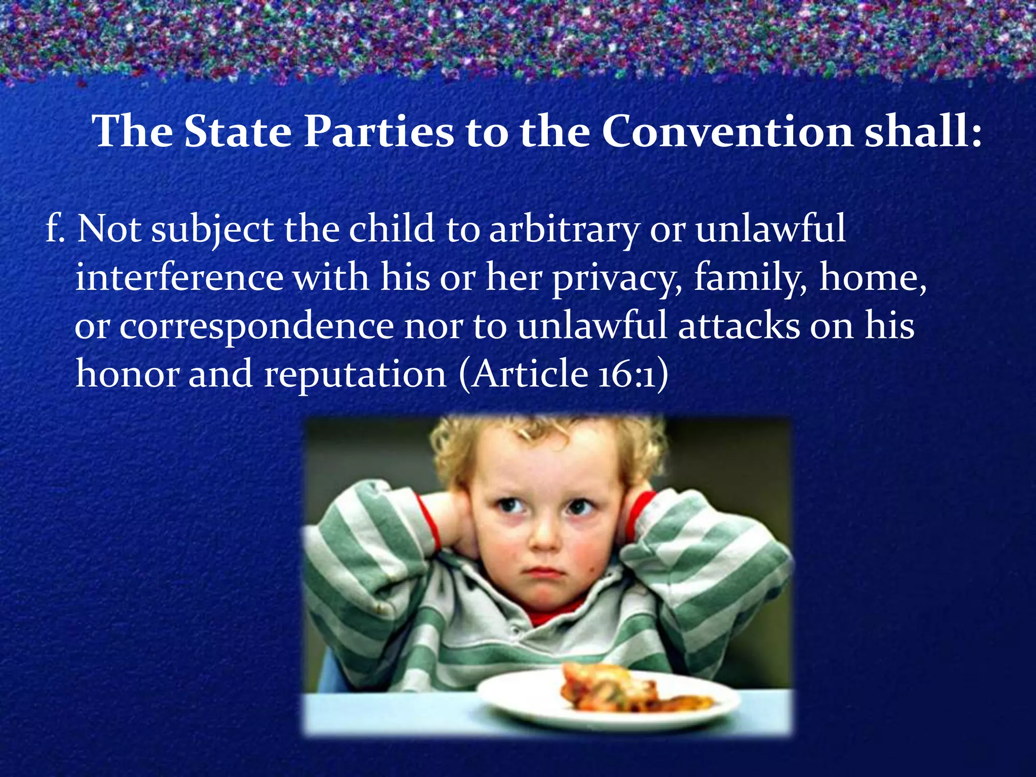 The State Parties to the Convention shall:
f. Not subject the child to arbitrary or unlawful
interference with his or her privacy, family, home,
or correspondence nor to unlawful attacks on his
honor and reputation (Article 16:1)

 
