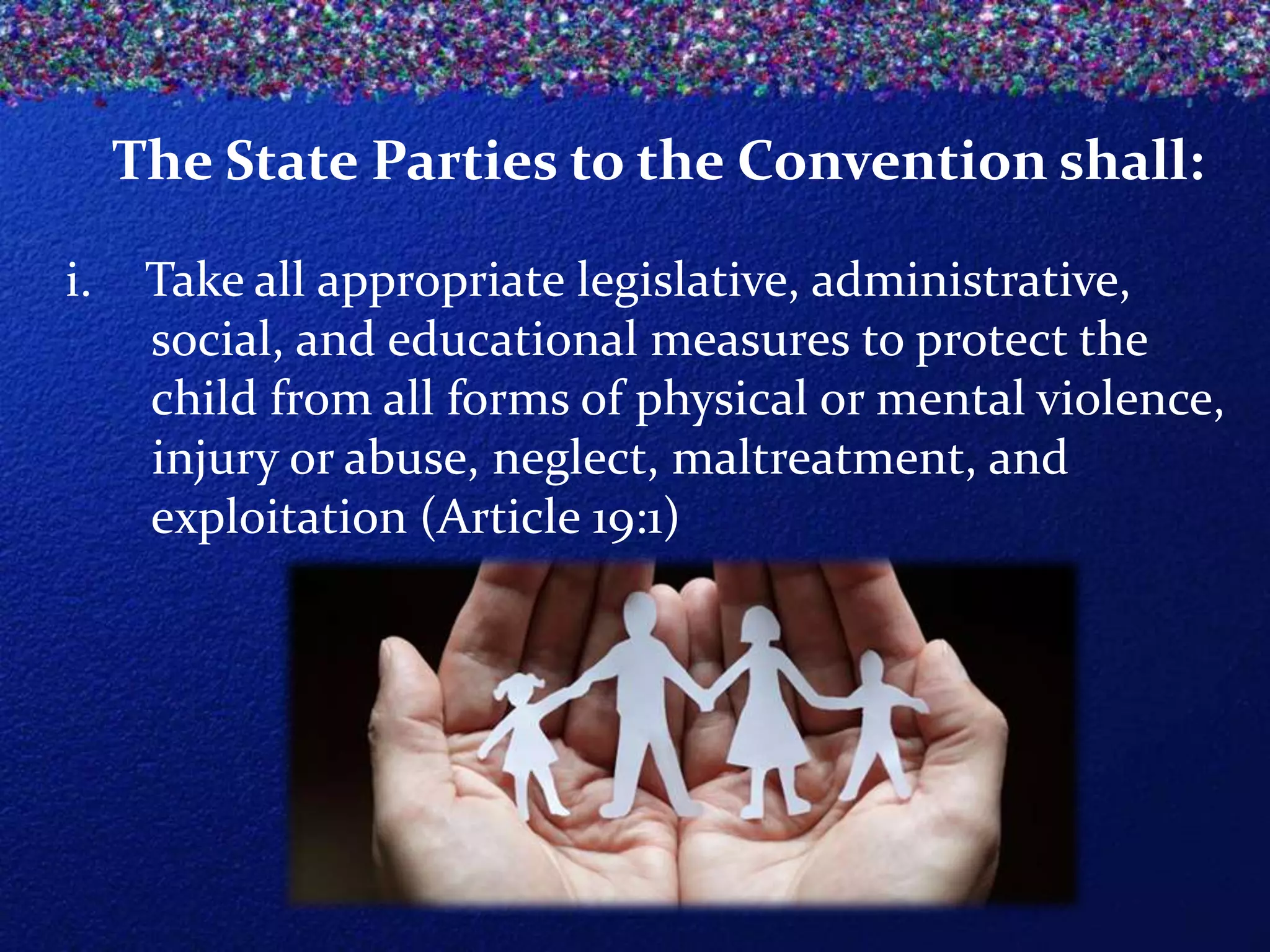 The State Parties to the Convention shall:
i.

Take all appropriate legislative, administrative,
social, and educational measures to protect the
child from all forms of physical or mental violence,
injury or abuse, neglect, maltreatment, and
exploitation (Article 19:1)

 