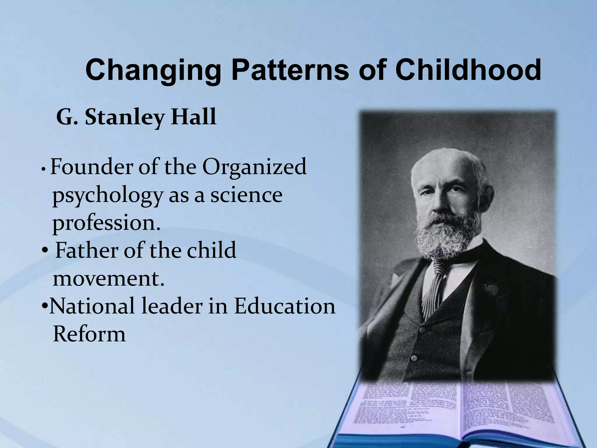 Changing Patterns of Childhood
G. Stanley Hall
• Founder of

the Organized
psychology as a science
profession.
• Father of the child
movement.
•National leader in Education
Reform

 