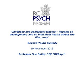 „Childhood and adolescent trauma – impacts on
development, and on individual health across the
lifecourse‟

Beyond Youth Custody
19 November 2013
Professor Sue Bailey OBE FRCPsych

 