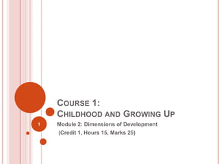 COURSE 1:
CHILDHOOD AND GROWING UP
Module 2: Dimensions of Development
(Credit 1, Hours 15, Marks 25)
1
 