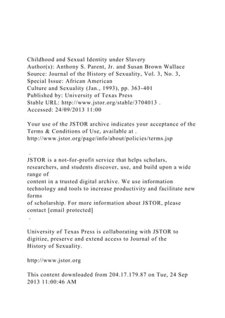 Childhood and Sexual Identity under Slavery
Author(s): Anthony S. Parent, Jr. and Susan Brown Wallace
Source: Journal of the History of Sexuality, Vol. 3, No. 3,
Special Issue: African American
Culture and Sexuality (Jan., 1993), pp. 363-401
Published by: University of Texas Press
Stable URL: http://www.jstor.org/stable/3704013 .
Accessed: 24/09/2013 11:00
Your use of the JSTOR archive indicates your acceptance of the
Terms & Conditions of Use, available at .
http://www.jstor.org/page/info/about/policies/terms.jsp
.
JSTOR is a not-for-profit service that helps scholars,
researchers, and students discover, use, and build upon a wide
range of
content in a trusted digital archive. We use information
technology and tools to increase productivity and facilitate new
forms
of scholarship. For more information about JSTOR, please
contact [email protected]
.
University of Texas Press is collaborating with JSTOR to
digitize, preserve and extend access to Journal of the
History of Sexuality.
http://www.jstor.org
This content downloaded from 204.17.179.87 on Tue, 24 Sep
2013 11:00:46 AM
 