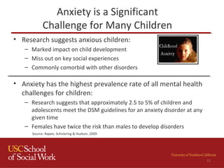 Anxiety is a Significant
Challenge for Many Children
• Research suggests anxious children:
– Marked impact on child development
– Miss out on key social experiences
– Commonly comorbid with other disorders
• Anxiety has the highest prevalence rate of all mental health
challenges for children:
– Research suggests that approximately 2.5 to 5% of children and
adolescents meet the DSM guidelines for an anxiety disorder at any
given time
– Females have twice the risk than males to develop disorders
Source: Rapee, Schniering & Hudson, 2009
11
 