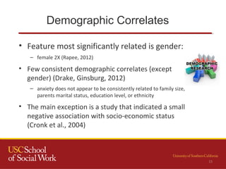 Demographic Correlates
• Feature most significantly related is gender:
– female 2X (Rapee, 2012)
• Few consistent demographic correlates (except
gender) (Drake, Ginsburg, 2012)
– anxiety does not appear to be consistently related to family size,
parents marital status, education level, or ethnicity
• The main exception is a study that indicated a small
negative association with socio-economic status
(Cronk et al., 2004)
15
 