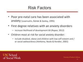 Risk Factors
• Poor pre-natal care has been associated with
anxiety (Lewinsohn, Rohde & Seeley, 1995)
• First degree relatives with an anxiety disorders
– increase likelihood of development 6X (Rapee, 2012)
• Children most at risk for social anxiety disorder:
– include disabled, obese and children with low-self esteem and /
or social awkwardness (Hettema, Neale & Kendler, 2001)
16
 