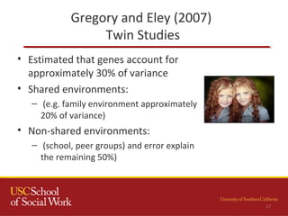 Gregory and Eley (2007)
Twin Studies
17
• Estimated that genes account for
approximately 30% of variance
• Shared environments:
– (e.g. family environment approximately
20% of variance)
• Non-shared environments:
– (school, peer groups) and error explain
the remaining 50%)
 