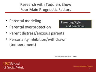 Research with Toddlers Show
Four Main Prognostic Factors
• Parental modeling
• Parental overprotection
• Parent distress/anxious parents
• Personality inhibition/withdrawn
(temperament)
Parenting Style
and Reactions
Parenting Style
and Reactions
Source: Edwards et al., 2009
18
 