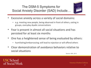 The DSM-5 Symptoms for
Social Anxiety Disorder (SAD) Include…
• Excessive anxiety across a variety of social domains:
– e.g. meeting new people, being observed in front of others, eating in
groups, everyday dyadic conversations
• Fear is present in almost all social situations and has
persisted for at least six months
• One has a heightened sense of being evaluated by others:
– humiliating/embarrassing; will lead to rejection or will offend others
• Clear demonstration of avoidance behaviors relative to
social situations
Source: APA, 2013
24
 