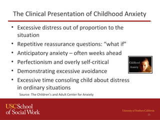 The Clinical Presentation of Childhood Anxiety
• Excessive distress out of proportion to the
situation
• Repetitive reassurance questions: “what if”
• Anticipatory anxiety – often weeks ahead
• Perfectionism and overly self-critical
• Demonstrating excessive avoidance
• Excessive time consoling child about distress
in ordinary situations
Source: The Children’s and Adult Center for Anxiety
25
 