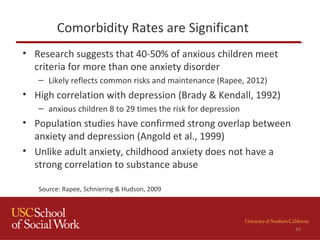 Comorbidity Rates are Significant
• Research suggests that 40-50% of anxious children meet
criteria for more than one anxiety disorder
– Likely reflects common risks and maintenance (Rapee, 2012)
• High correlation with depression (Brady & Kendall, 1992)
– anxious children 8 to 29 times the risk for depression
• Population studies have confirmed strong overlap between
anxiety and depression (Angold et al., 1999)
• Unlike adult anxiety, childhood anxiety does not have a
strong correlation to substance abuse
Source: Rapee, Schniering & Hudson, 2009
26
 
