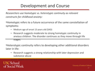 Development and Course
27
Researchers use homotypic vs. heterotypic continuity as relevant
constructs for childhood anxiety:
•Homotypic refers to a future occurrence of the same constellation of
symptoms:
– Medium age of onset 13 years old (SAD)
– Research suggests moderate to strong homotypic continuity in
anxious children. The disorder continues as they move through life
stages.
•Heterotypic continuity refers to developing other additional disorders
later in life:
– Research suggests a strong relationship with later depression and
substance abuse
Source: Rapee, Schniering & Hudson (2007)
 