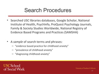 Search Procedures
29
• Searched USC libraries databases, Google Scholar, National
Institute of Health, PsychInfo, ProQuest Psychology Journals,
Family & Society Studies Worldwide, National Registry of
Evidence Based Programs and Practices (SAMSHA)
• A sample of search terms and phrases:
– “evidence based practice for childhood anxiety”
– “prevalence of childhood anxiety”
– “diagnosing childhood anxiety”
 