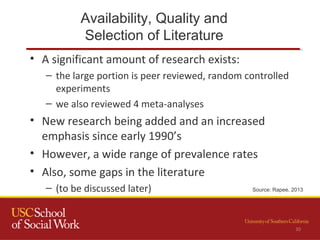 Availability, Quality and
Selection of Literature
30
• A significant amount of research exists:
– the large portion is peer reviewed, random controlled
experiments
– we also reviewed 4 meta-analyses
• New research being added and an increased
emphasis since early 1990’s
• However, a wide range of prevalence rates
• Also, some gaps in the literature
– (to be discussed later) Source: Rapee, 2013
 