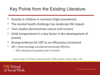 Key Points from the Existing Literature
31
• Anxiety in children is common (high prevalence)
• The mental health challenge has moderate life impact
• Twin studies demonstrate nature and nurture
• Child temperament is a key factor in the development of
anxiety
• Strong evidence for CBT as an efficacious treatment
• CBT + pharmacology considered extremely effective
– 76% reduction of symptoms after 3 months
Sources: Rapee, 2013/ Rapee, Schiering & Hudson, 2009/ Lewinsohn, Rohde & Seeley, 1995
 