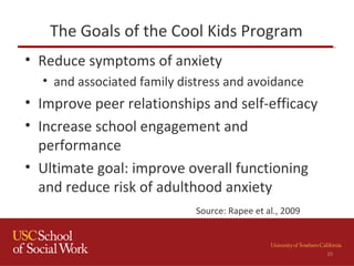 The Goals of the Cool Kids Program
• Reduce symptoms of anxiety
• and associated family distress and avoidance
• Improve peer relationships and self-efficacy
• Increase school engagement and
performance
• Ultimate goal: improve overall functioning
and reduce risk of adulthood anxiety
39
Source: Rapee et al., 2009
 
