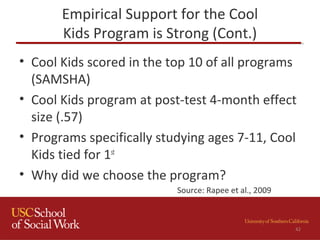 Empirical Support for the Cool
Kids Program is Strong (Cont.)
• Cool Kids scored in the top 10 of all programs
(SAMSHA)
• Cool Kids program at post-test 4-month effect
size (.57)
• Programs specifically studying ages 7-11, Cool
Kids tied for 1st
• Why did we choose the program?
42
Source: Rapee et al., 2009
 