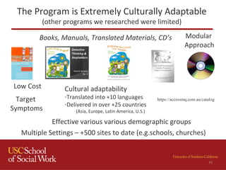 The Program is Extremely Culturally Adaptable
(other programs we researched were limited)
Low Cost
Target
Symptoms
Cultural adaptability
-Translated into +10 languages
-Delivered in over +25 countries
(Asia, Europe, Latin America, U.S.)
Multiple Settings – +500 sites to date (e.g.schools, churches)
Effective various various demographic groups
43
Books, Manuals, Translated Materials, CD’s Modular
Approach
https://accessmq.com.au/catalog
 