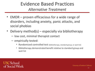 Evidence Based Practices
Alternative Treatment
• EMDR – proven efficacious for a wide range of
disorders, including anxiety, panic attacks, and
social phobias
• Delivery method(s) – especially via bibliotherapy
– low cost, minimal therapist contact
– empirically tested:
• Randomized controlled test (bibliotherapy, standard group, or wait list)
• Bibliotherapy demonstrated benefit relative to standard group and
wait list
44
 