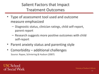 Salient Factors that Impact
Treatment Outcomes
• Type of assessment tool used and outcome
measure emphasized
– Diagnostic status, clinician ratings, child self-report,
parent report
– Research suggests more positive outcomes with child
self-report
• Parent anxiety status and parenting style
• Comorbidity – additional challenges
Source: Rapee, Schniering & Hudson (2007)
46
 