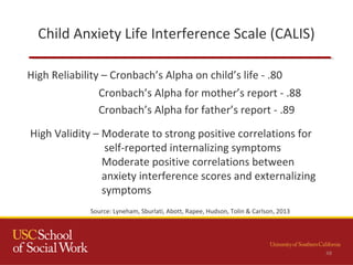 Child Anxiety Life Interference Scale (CALIS)
High Reliability – Cronbach’s Alpha on child’s life - .80
48
Source: Lyneham, Sburlati, Abott, Rapee, Hudson, Tolin & Carlson, 2013
Cronbach’s Alpha for mother’s report - .88
Cronbach’s Alpha for father’s report - .89
High Validity – Moderate to strong positive correlations for
self-reported internalizing symptoms
Moderate positive correlations between
anxiety interference scores and externalizing
symptoms
 