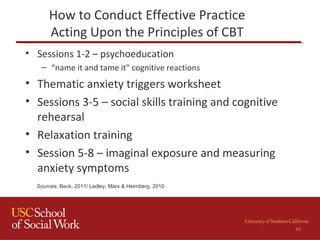How to Conduct Effective Practice
Acting Upon the Principles of CBT
• Sessions 1-2 – psychoeducation
– “name it and tame it” cognitive reactions
• Thematic anxiety triggers worksheet
• Sessions 3-5 – social skills training and cognitive
rehearsal
• Relaxation training
• Session 5-8 – imaginal exposure and measuring
anxiety symptoms
49
Sources: Beck, 2011/ Ledley, Marx & Heimberg, 2010
 