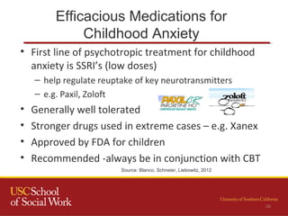 Efficacious Medications for
Childhood Anxiety
50
• First line of psychotropic treatment for childhood
anxiety is SSRI’s (low doses)
– help regulate reuptake of key neurotransmitters
– e.g. Paxil, Zoloft
• Generally well tolerated
• Stronger drugs used in extreme cases – e.g. Xanex
• Approved by FDA for children
• Recommended -always be in conjunction with CBT
Source: Blanco, Schneier, Liebowitz, 2012
 