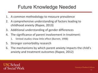 Future Knowledge Needed
52
1. A common methodology to measure prevalence
2. A comprehensive understanding of factors leading to
childhood anxiety (Rapee, 2013)
3. Additional understanding of gender differences
4. The significance of parent involvement in treatment:
1. limited studies show little effect (Barrett, 1998)
5. Stronger comorbidity research
6. The mechanisms by which parent anxiety impacts the child’s
anxiety and treatment outcomes (Rapee, 2012)
 