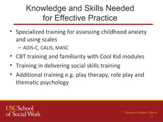 Knowledge and Skills Needed
for Effective Practice
54
• Specialized training for assessing childhood anxiety
and using scales
– ADIS-C, CALIS, MASC
• CBT training and familiarity with Cool Kid modules
• Training in delivering social skills training
• Additional training e.g. play therapy, role play and
thematic psychology
 