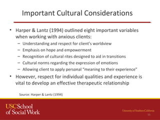 Important Cultural Considerations
55
• Harper & Lantz (1994) outlined eight important variables
when working with anxious clients:
– Understanding and respect for client’s worldview
– Emphasis on hope and empowerment
– Recognition of cultural rites designed to aid in transitions
– Cultural norms regarding the expression of emotions
– Allowing client to apply personal “meaning to their experience”
• However, respect for individual qualities and experience is
vital to develop an effective therapeutic relationship
Source: Harper & Lantz (1994)
 