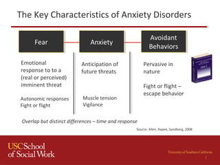 The Key Characteristics of Anxiety Disorders
FearFear AnxietyAnxiety
Avoidant
Behaviors
Avoidant
Behaviors
Emotional
response to to a
(real or perceived)
imminent threat
Anticipation of
future threats
Pervasive in
nature
Fight or flight –
escape behavior
Autonomic responses
Fight or flight
Muscle tension
Vigilance
Overlap but distinct differences – time and response
Source: Allen, Rapee, Sandberg, 2008
7
 
