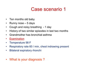 Case scenario 1
• Ten months old baby
• Runny nose – 5 days
• Cough and noisy breathing - 1 day
• History of two similar episodes in last two months
• Grandmother has bronchial asthma
• Examination
• Temperature 98 F
• Respiratory rate 60 / min, chest indrawing present
• Bilateral expiratory rhonchi
• What is your diagnosis ?
 