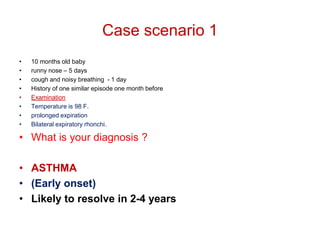 Case scenario 1
• 10 months old baby
• runny nose – 5 days
• cough and noisy breathing - 1 day
• History of one similar episode one month before
• Examination
• Temperature is 98 F.
• prolonged expiration
• Bilateral expiratory rhonchi.
• What is your diagnosis ?
• ASTHMA
• (Early onset)
• Likely to resolve in 2-4 years
 