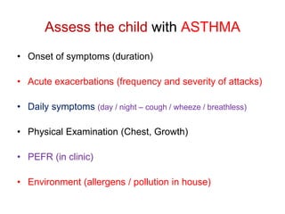 Assess the child with ASTHMA
• Onset of symptoms (duration)
• Acute exacerbations (frequency and severity of attacks)
• Daily symptoms (day / night – cough / wheeze / breathless)
• Physical Examination (Chest, Growth)
• PEFR (in clinic)
• Environment (allergens / pollution in house)
 