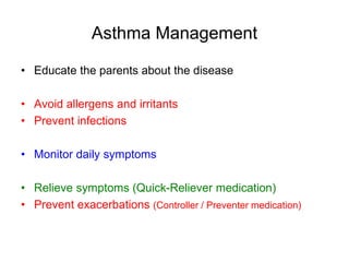 Asthma Management
• Educate the parents about the disease
• Avoid allergens and irritants
• Prevent infections
• Monitor daily symptoms
• Relieve symptoms (Quick-Reliever medication)
• Prevent exacerbations (Controller / Preventer medication)
 