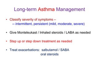 Long-term Asthma Management
• Classify severity of symptoms –
-- intermittent, persistent (mild, moderate, severe)
• Give Monteleukast / Inhaled steroids / LABA as needed
• Step up or step down treatment as needed
• Treat exacerbations: salbutamol / SABA
oral steroids
 