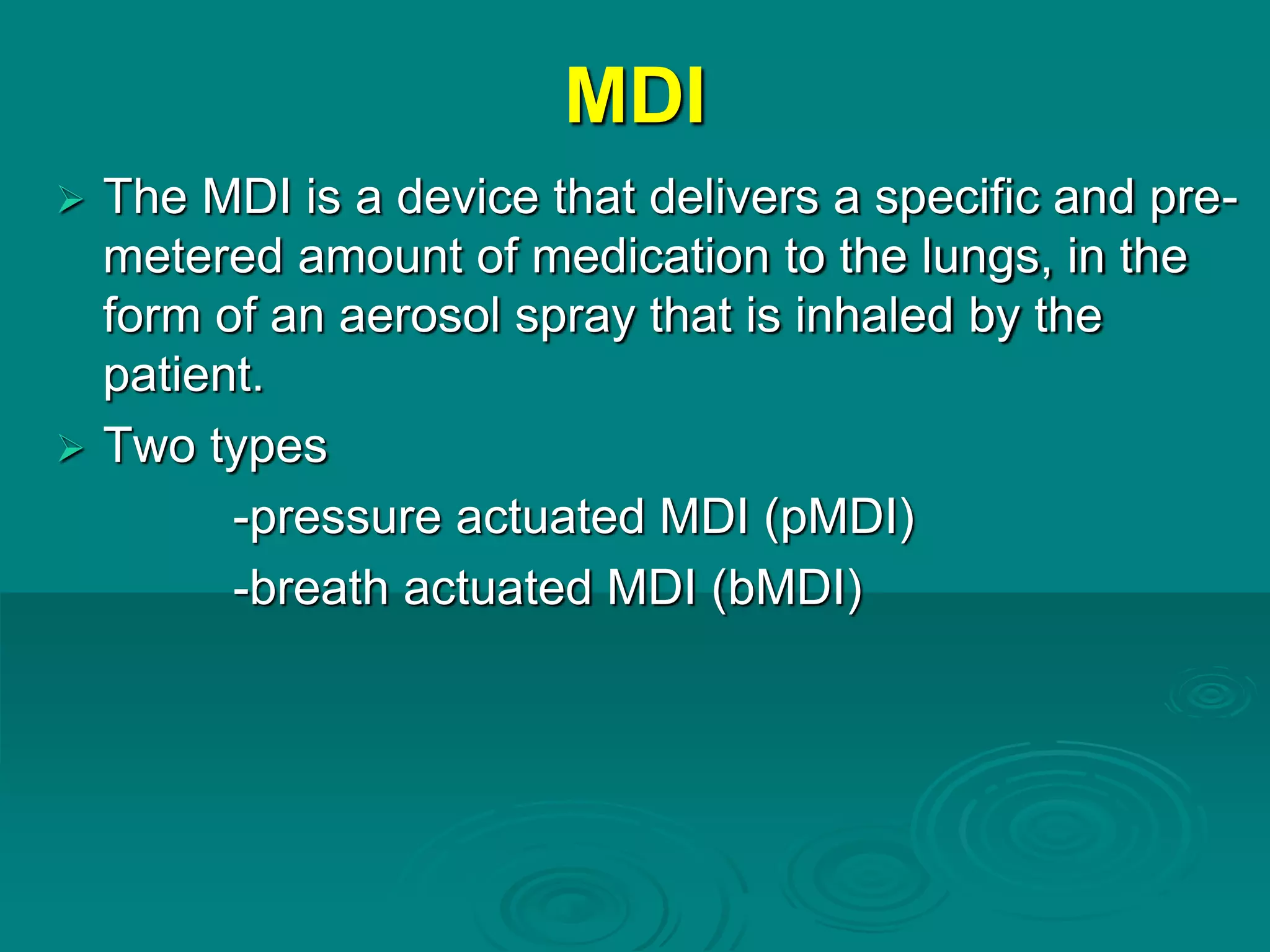 MDI
 The MDI is a device that delivers a specific and pre-
metered amount of medication to the lungs, in the
form of an aerosol spray that is inhaled by the
patient.
 Two types
-pressure actuated MDI (pMDI)
-breath actuated MDI (bMDI)
 