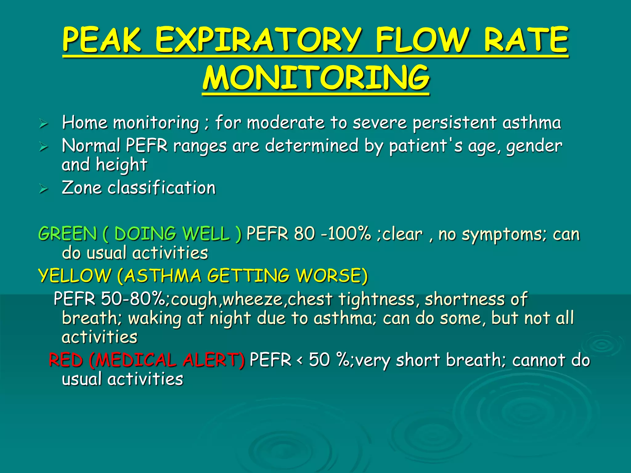 PEAK EXPIRATORY FLOW RATE
MONITORING
 Home monitoring ; for moderate to severe persistent asthma
 Normal PEFR ranges are determined by patient's age, gender
and height
 Zone classification
GREEN ( DOING WELL ) PEFR 80 -100% ;clear , no symptoms; can
do usual activities
YELLOW (ASTHMA GETTING WORSE)
PEFR 50-80%;cough,wheeze,chest tightness, shortness of
breath; waking at night due to asthma; can do some, but not all
activities
RED (MEDICAL ALERT) PEFR < 50 %;very short breath; cannot do
usual activities
 
