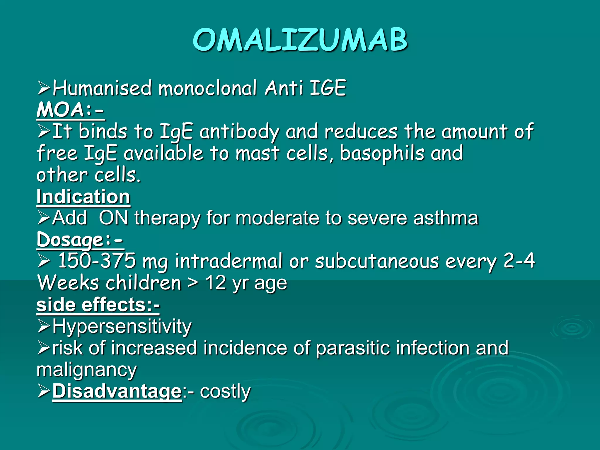 OMALIZUMAB
Humanised monoclonal Anti IGE
MOA:-
It binds to IgE antibody and reduces the amount of
free IgE available to mast cells, basophils and
other cells.
Indication
Add ON therapy for moderate to severe asthma
Dosage:-
 150-375 mg intradermal or subcutaneous every 2-4
Weeks children > 12 yr age
side effects:-
Hypersensitivity
risk of increased incidence of parasitic infection and
malignancy
Disadvantage:- costly
 