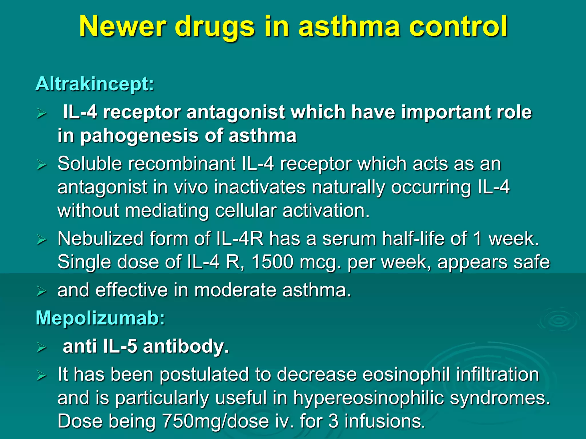 Newer drugs in asthma control
Altrakincept:
 IL-4 receptor antagonist which have important role
in pahogenesis of asthma
 Soluble recombinant IL-4 receptor which acts as an
antagonist in vivo inactivates naturally occurring IL-4
without mediating cellular activation.
 Nebulized form of IL-4R has a serum half-life of 1 week.
Single dose of IL-4 R, 1500 mcg. per week, appears safe
 and effective in moderate asthma.
Mepolizumab:
 anti IL-5 antibody.
 It has been postulated to decrease eosinophil infiltration
and is particularly useful in hypereosinophilic syndromes.
Dose being 750mg/dose iv. for 3 infusions.
 