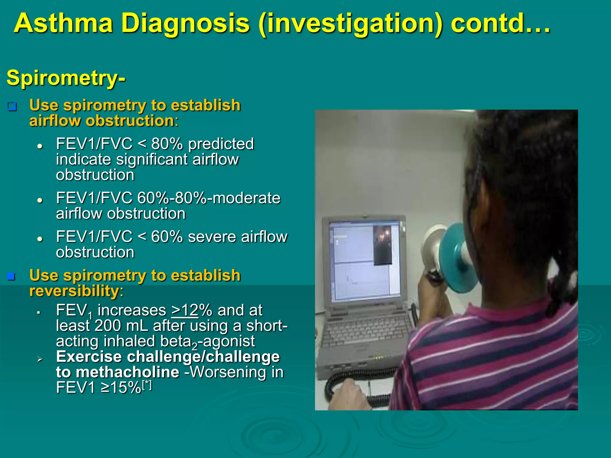 Asthma Diagnosis (investigation) contd…
Spirometry-
 Use spirometry to establish
airflow obstruction:
 FEV1/FVC < 80% predicted
indicate significant airflow
obstruction
 FEV1/FVC 60%-80%-moderate
airflow obstruction
 FEV1/FVC < 60% severe airflow
obstruction
 Use spirometry to establish
reversibility:
 FEV1 increases >12% and at
least 200 mL after using a short-
acting inhaled beta2-agonist
 Exercise challenge/challenge
to methacholine -Worsening in
FEV1 ≥15%[*]
 