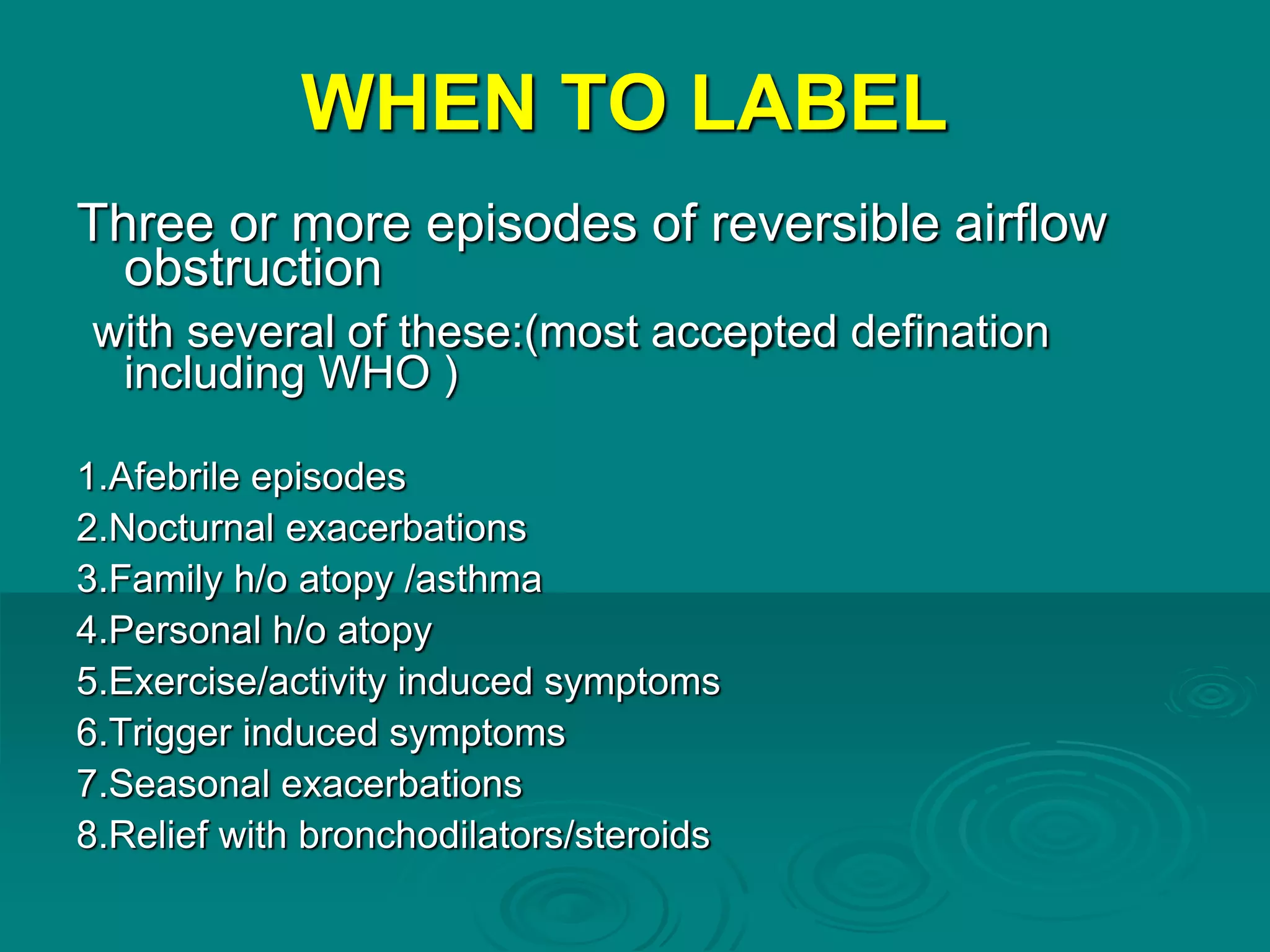 WHEN TO LABEL
Three or more episodes of reversible airflow
obstruction
with several of these:(most accepted defination
including WHO )
1.Afebrile episodes
2.Nocturnal exacerbations
3.Family h/o atopy /asthma
4.Personal h/o atopy
5.Exercise/activity induced symptoms
6.Trigger induced symptoms
7.Seasonal exacerbations
8.Relief with bronchodilators/steroids
 