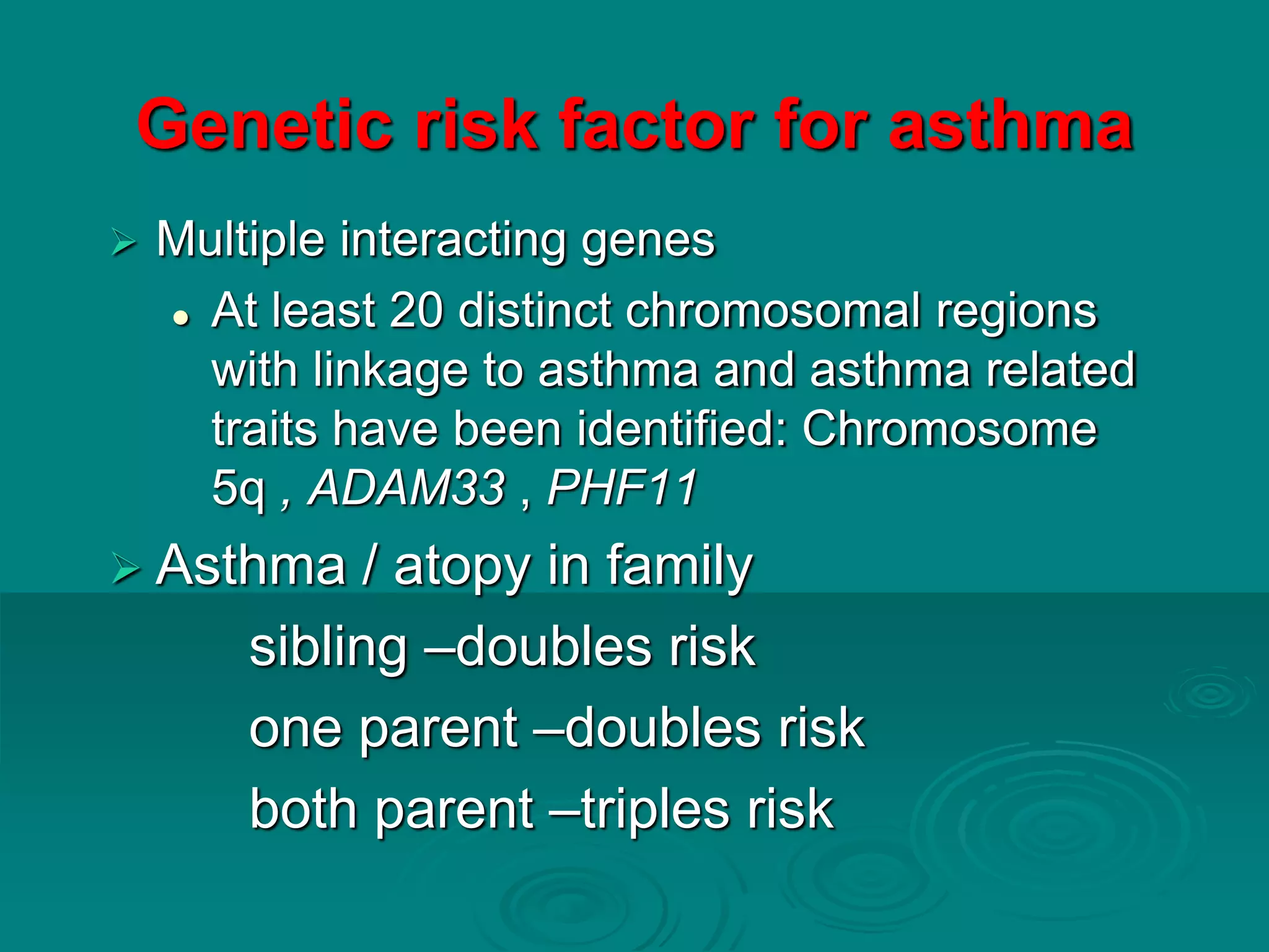 Genetic risk factor for asthma
 Multiple interacting genes
 At least 20 distinct chromosomal regions
with linkage to asthma and asthma related
traits have been identified: Chromosome
5q , ADAM33 , PHF11
 Asthma / atopy in family
sibling –doubles risk
one parent –doubles risk
both parent –triples risk
 