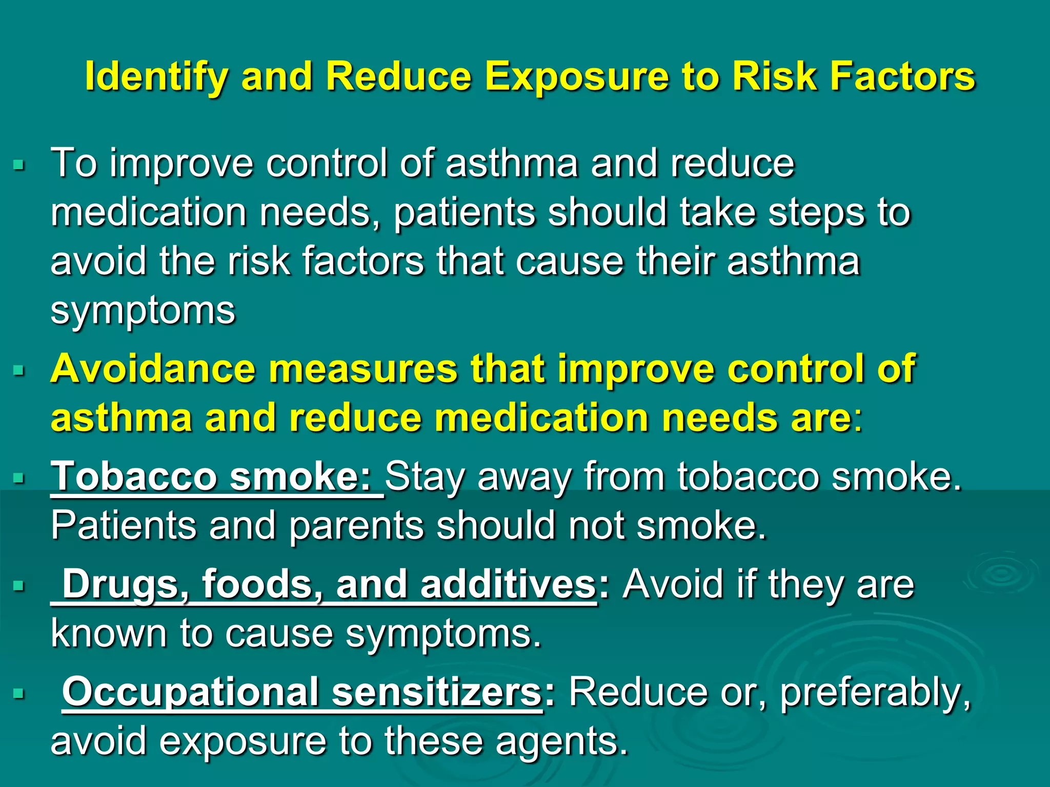 Identify and Reduce Exposure to Risk Factors
 To improve control of asthma and reduce
medication needs, patients should take steps to
avoid the risk factors that cause their asthma
symptoms
 Avoidance measures that improve control of
asthma and reduce medication needs are:
 Tobacco smoke: Stay away from tobacco smoke.
Patients and parents should not smoke.
 Drugs, foods, and additives: Avoid if they are
known to cause symptoms.
 Occupational sensitizers: Reduce or, preferably,
avoid exposure to these agents.
 